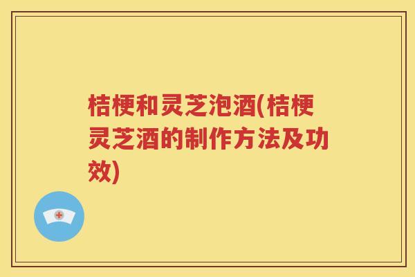 桔梗和灵芝泡酒(桔梗灵芝酒的制作方法及功效)