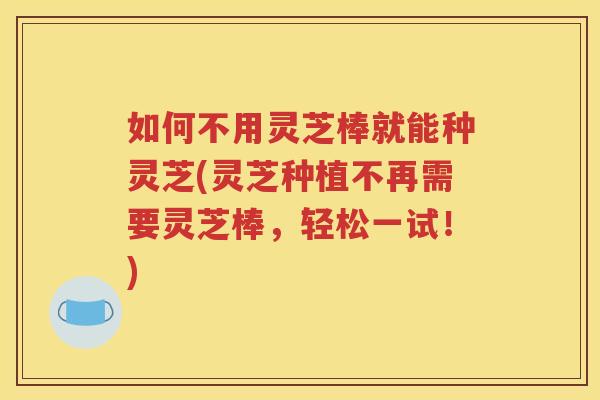 如何不用灵芝棒就能种灵芝(灵芝种植不再需要灵芝棒，轻松一试！)