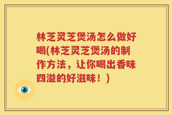 林芝灵芝煲汤怎么做好喝(林芝灵芝煲汤的制作方法，让你喝出香味四溢的好滋味！)