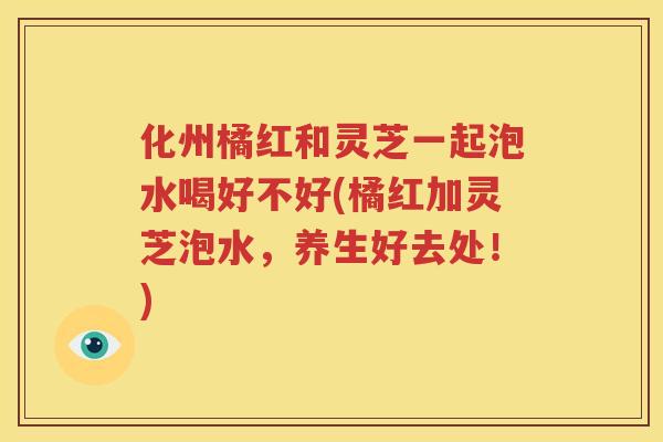化州橘红和灵芝一起泡水喝好不好(橘红加灵芝泡水，养生好去处！)