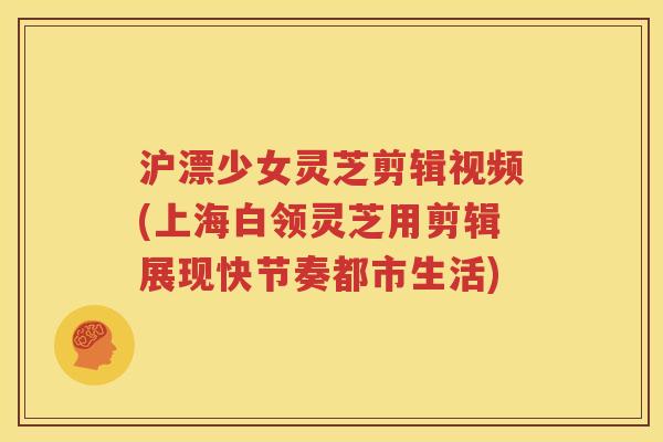 沪漂少女灵芝剪辑视频(上海白领灵芝用剪辑展现快节奏都市生活)