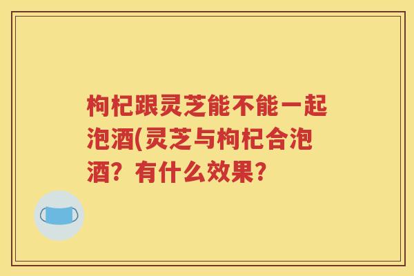 枸杞跟灵芝能不能一起泡酒(灵芝与枸杞合泡酒？有什么效果？