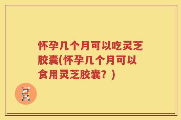 怀孕几个月可以吃灵芝胶囊(怀孕几个月可以食用灵芝胶囊？)