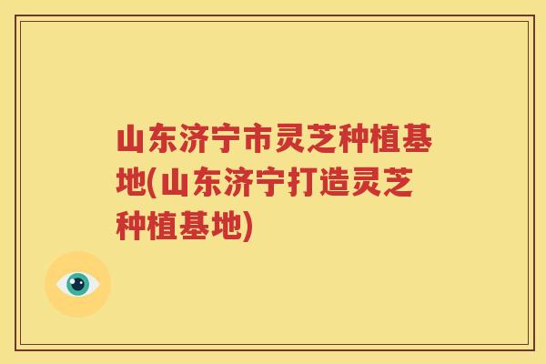 山东济宁市灵芝种植基地(山东济宁打造灵芝种植基地)
