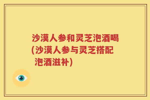 沙漠人参和灵芝泡酒喝(沙漠人参与灵芝搭配 泡酒滋补)