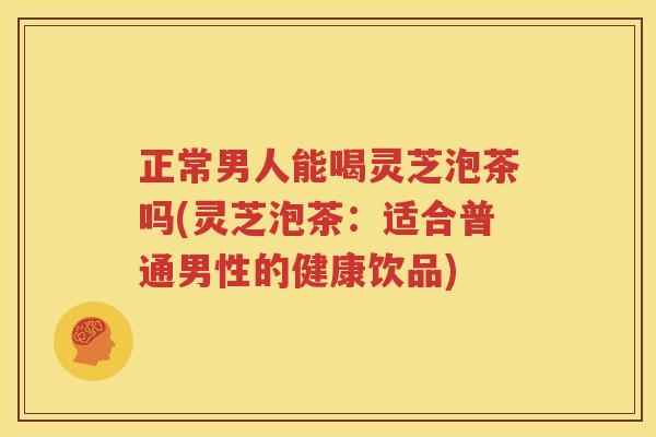 正常男人能喝灵芝泡茶吗(灵芝泡茶：适合普通男性的健康饮品)