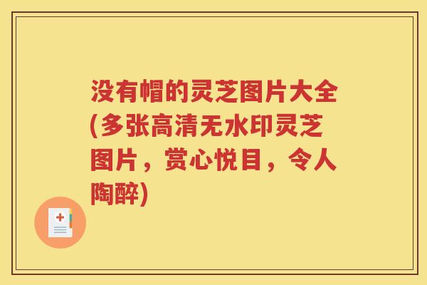 没有帽的灵芝图片大全(多张高清无水印灵芝图片，赏心悦目，令人陶醉)