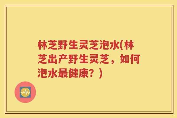 林芝野生灵芝泡水(林芝出产野生灵芝，如何泡水最健康？)