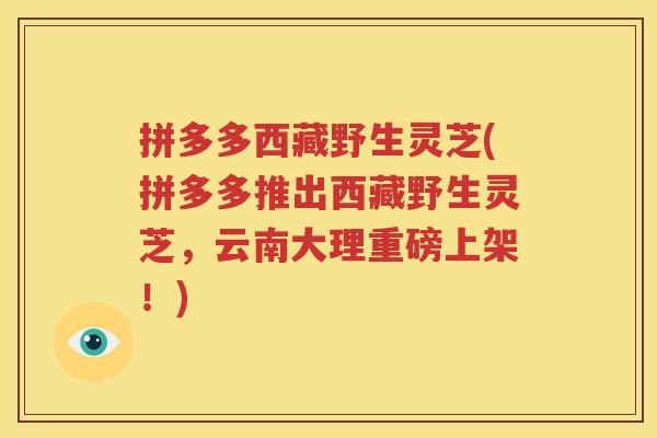 拼多多西藏野生灵芝(拼多多推出西藏野生灵芝，云南大理重磅上架！)