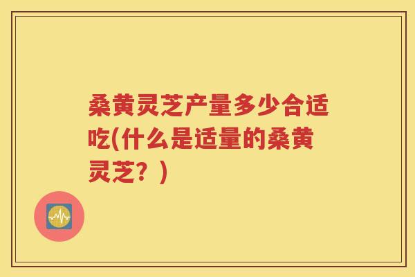桑黄灵芝产量多少合适吃(什么是适量的桑黄灵芝？)