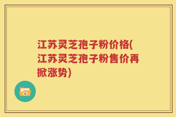 江苏灵芝孢子粉价格(江苏灵芝孢子粉售价再掀涨势)