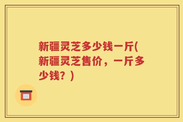 新疆灵芝多少钱一斤(新疆灵芝售价，一斤多少钱？)