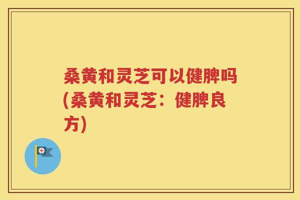 桑黄和灵芝可以健脾吗(桑黄和灵芝：健脾良方)