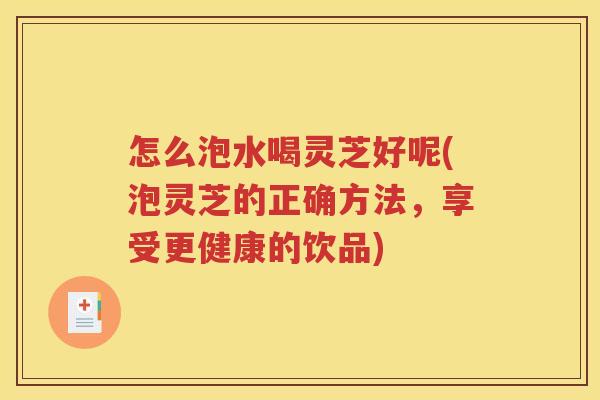 怎么泡水喝灵芝好呢(泡灵芝的正确方法，享受更健康的饮品)