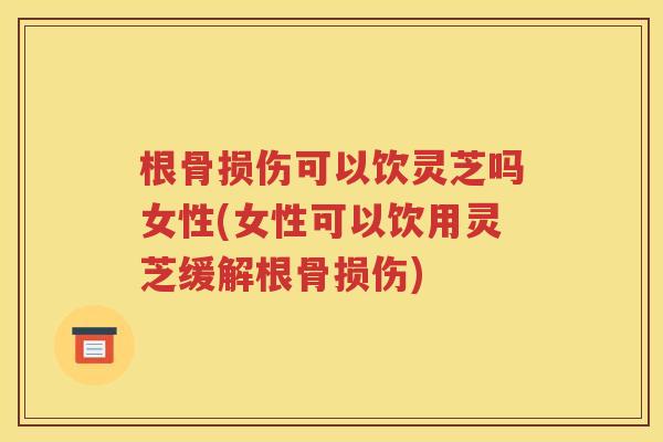 根骨损伤可以饮灵芝吗女性(女性可以饮用灵芝缓解根骨损伤)