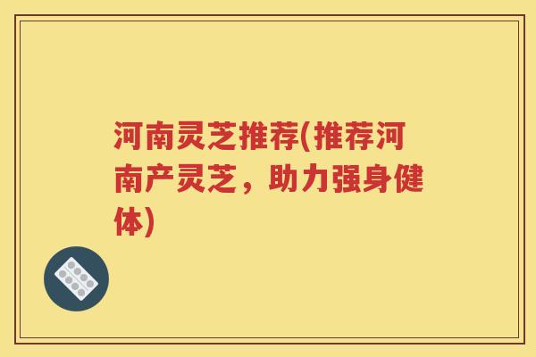 河南灵芝推荐(推荐河南产灵芝，助力强身健体)