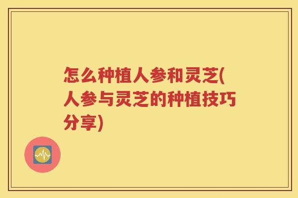 怎么种植人参和灵芝(人参与灵芝的种植技巧分享)