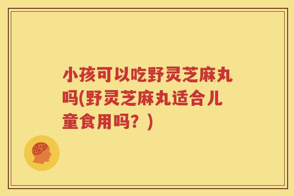 小孩可以吃野灵芝麻丸吗(野灵芝麻丸适合儿童食用吗？)