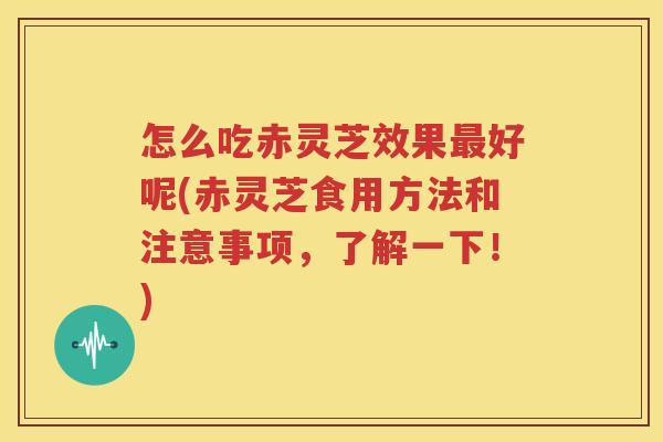 怎么吃赤灵芝效果最好呢(赤灵芝食用方法和注意事项，了解一下！)