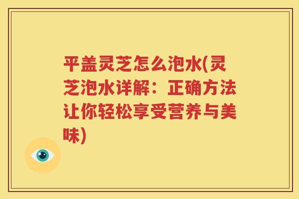 平盖灵芝怎么泡水(灵芝泡水详解：正确方法让你轻松享受营养与美味)