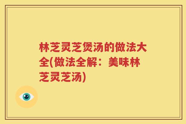 林芝灵芝煲汤的做法大全(做法全解：美味林芝灵芝汤)