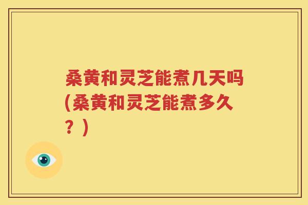 桑黄和灵芝能煮几天吗(桑黄和灵芝能煮多久？)