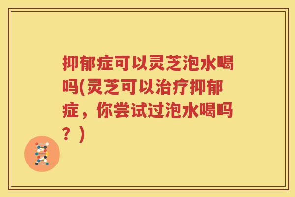 抑郁症可以灵芝泡水喝吗(灵芝可以治疗抑郁症，你尝试过泡水喝吗？)