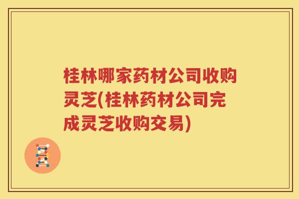 桂林哪家药材公司收购灵芝(桂林药材公司完成灵芝收购交易)