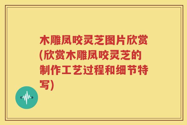 木雕凤咬灵芝图片欣赏(欣赏木雕凤咬灵芝的制作工艺过程和细节特写)