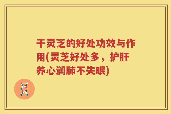 干灵芝的好处功效与作用(灵芝好处多，护肝养心润肺不失眠)