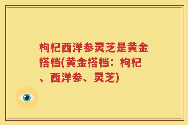 枸杞西洋参灵芝是黄金搭档(黄金搭档：枸杞、西洋参、灵芝)