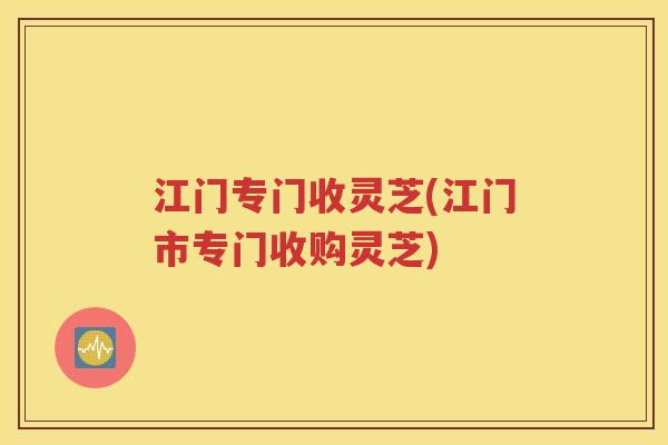 江门专门收灵芝(江门市专门收购灵芝)