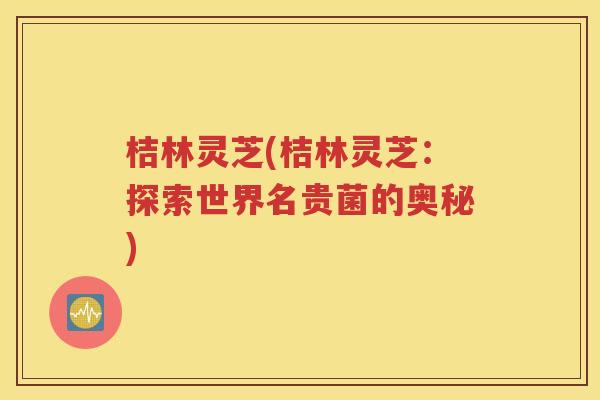 桔林灵芝(桔林灵芝：探索世界名贵菌的奥秘)
