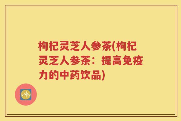枸杞灵芝人参茶(枸杞灵芝人参茶：提高免疫力的中药饮品)