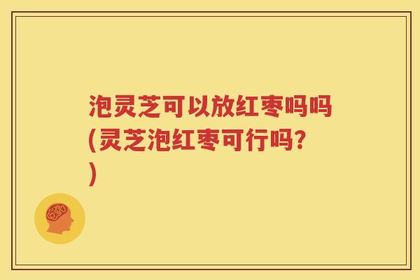泡灵芝可以放红枣吗吗(灵芝泡红枣可行吗？)