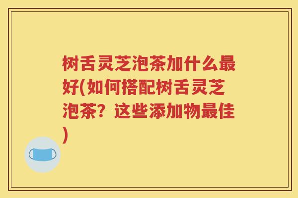 树舌灵芝泡茶加什么最好(如何搭配树舌灵芝泡茶？这些添加物最佳)