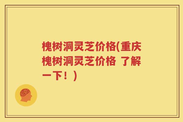 槐树洞灵芝价格(重庆槐树洞灵芝价格 了解一下！)