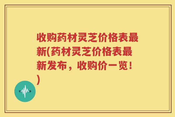 收购药材灵芝价格表最新(药材灵芝价格表最新发布，收购价一览！)