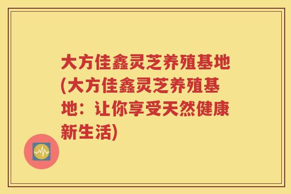 大方佳鑫灵芝养殖基地(大方佳鑫灵芝养殖基地：让你享受天然健康新生活)