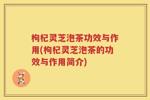 枸杞灵芝泡茶功效与作用(枸杞灵芝泡茶的功效与作用简介)
