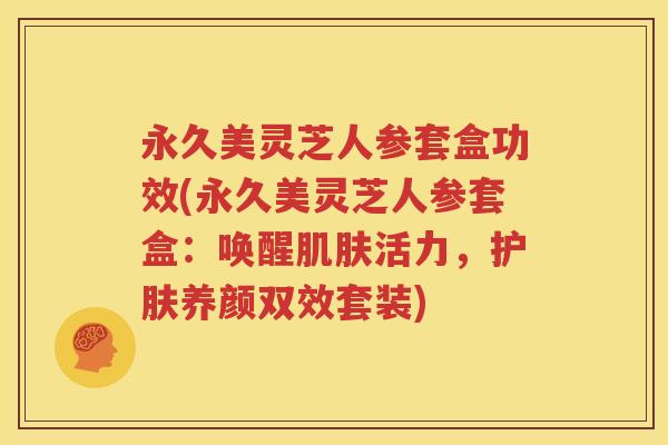 永久美灵芝人参套盒功效(永久美灵芝人参套盒：唤醒肌肤活力，护肤养颜双效套装)