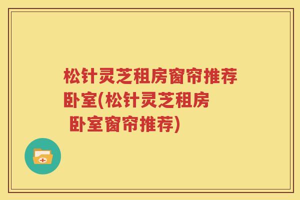 松针灵芝租房窗帘推荐卧室(松针灵芝租房  卧室窗帘推荐)