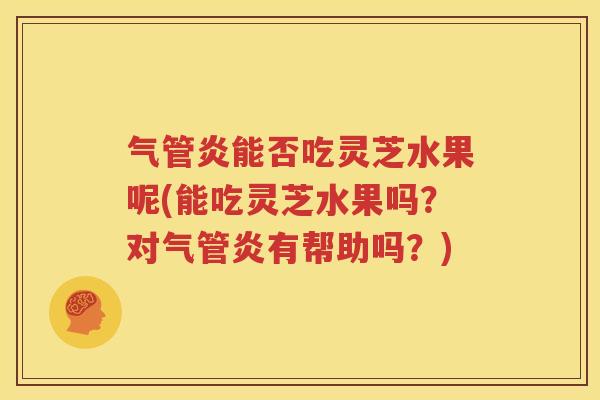 气管炎能否吃灵芝水果呢(能吃灵芝水果吗？对气管炎有帮助吗？)