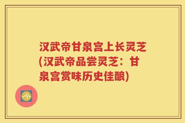 汉武帝甘泉宫上长灵芝(汉武帝品尝灵芝：甘泉宫赏味历史佳酿)