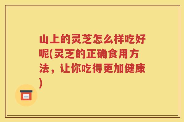 山上的灵芝怎么样吃好呢(灵芝的正确食用方法，让你吃得更加健康)