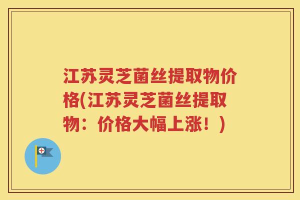 江苏灵芝菌丝提取物价格(江苏灵芝菌丝提取物：价格大幅上涨！)