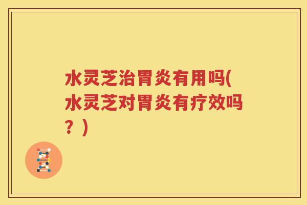 水灵芝治胃炎有用吗(水灵芝对胃炎有疗效吗？)