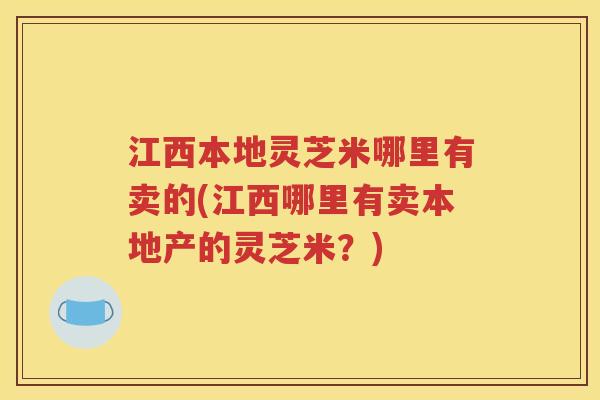 江西本地灵芝米哪里有卖的(江西哪里有卖本地产的灵芝米？)