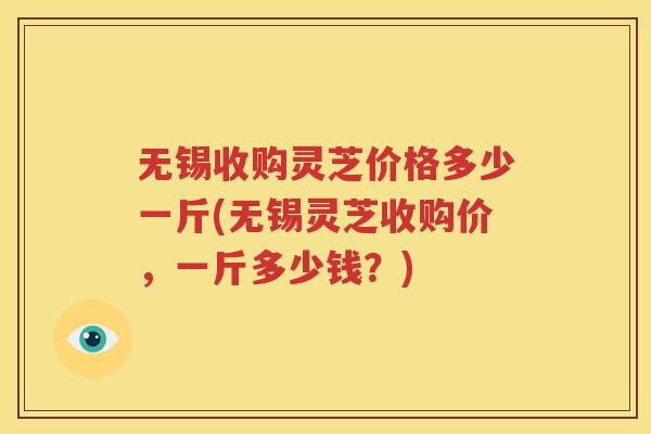 无锡收购灵芝价格多少一斤(无锡灵芝收购价，一斤多少钱？)