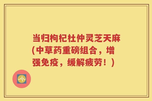 当归枸杞杜仲灵芝天麻(中草药重磅组合，增强免疫，缓解疲劳！)